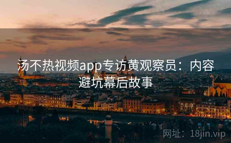 汤不热视频app专访黄观察员：内容避坑幕后故事