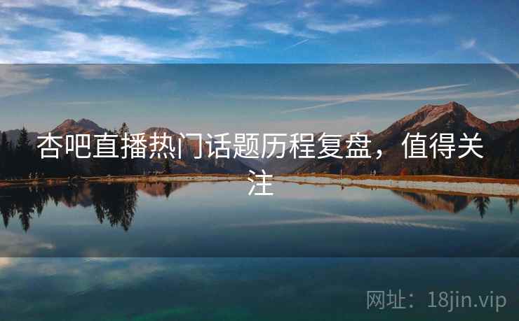 杏吧直播热门话题历程复盘，值得关注