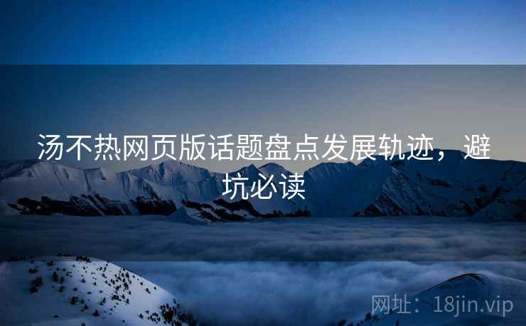 汤不热网页版话题盘点发展轨迹,避坑必读