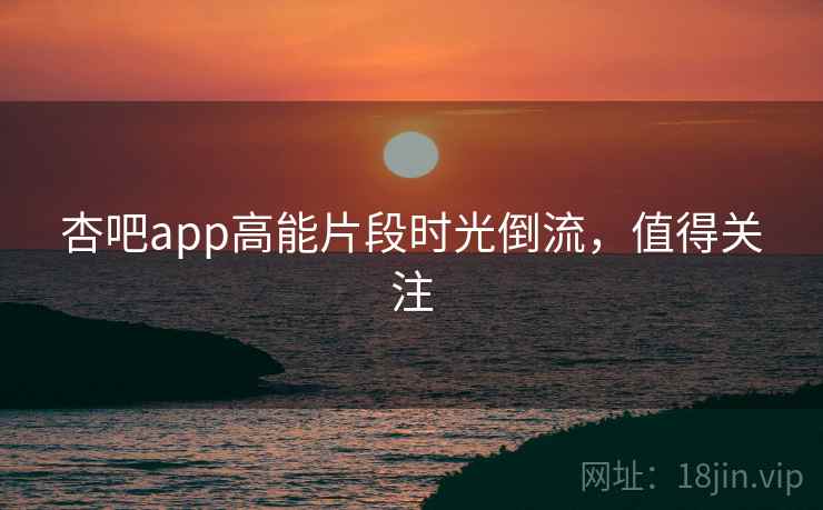 杏吧app高能片段时光倒流,值得关注 杏吧app高能片段时光倒流,值得关注