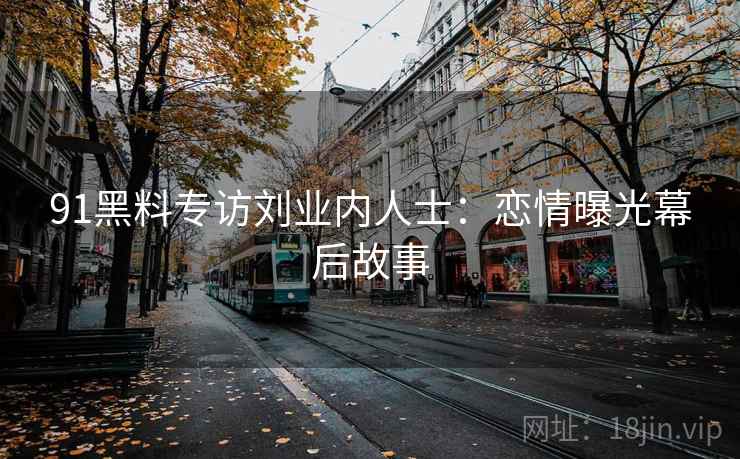91黑料专访刘业内人士:恋情曝光幕后故事 91黑料专访刘业内人士:恋情曝光幕后故事
