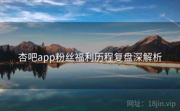 杏吧app粉丝福利历程复盘深解析 杏吧app粉丝福利历程复盘深解析