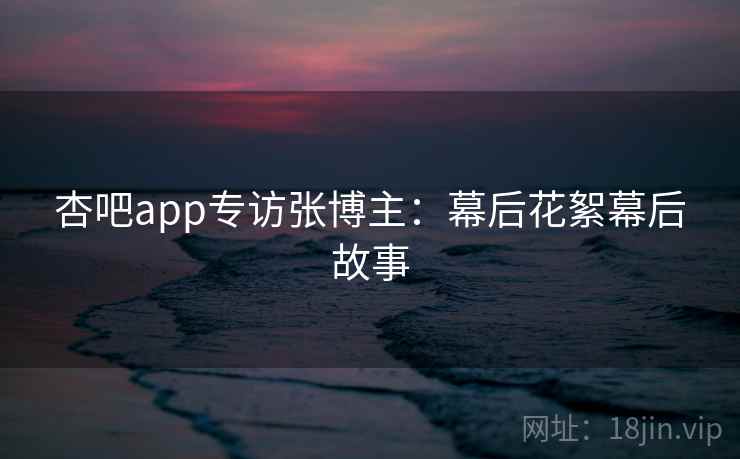 杏吧app专访张博主:幕后花絮幕后故事 杏吧app专访张博主:幕后花絮幕后故事