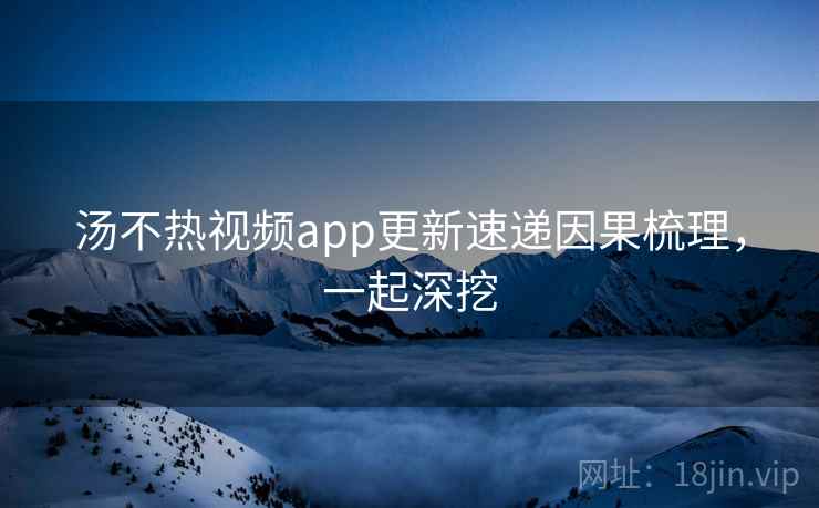 汤不热视频app更新速递因果梳理，一起深挖
