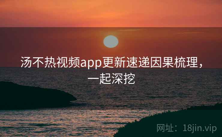 汤不热视频app更新速递因果梳理，一起深挖