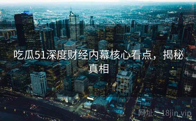 吃瓜51深度财经内幕核心看点,揭秘真相 吃瓜51深度财经内幕核心看点,揭秘真相