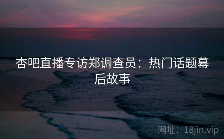 杏吧直播专访郑调查员：热门话题幕后故事