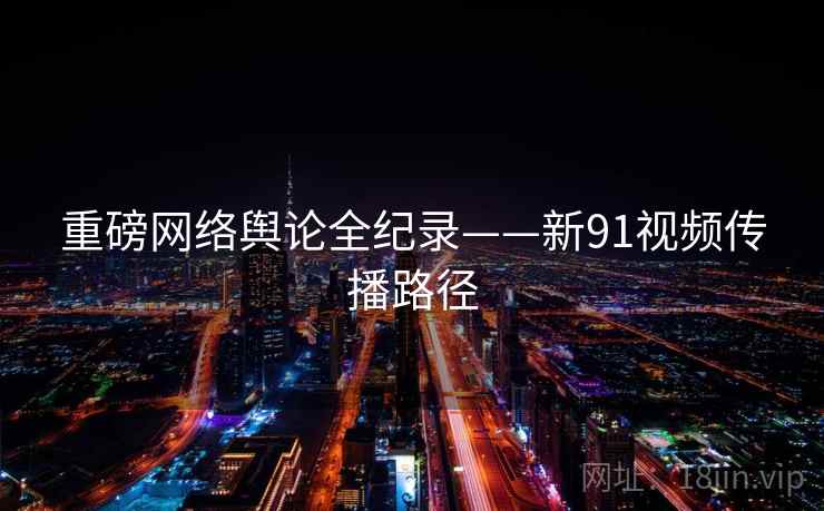 重磅网络舆论全纪录——新91视频传播路径 重磅网络舆论全纪录——新91视频传播路径