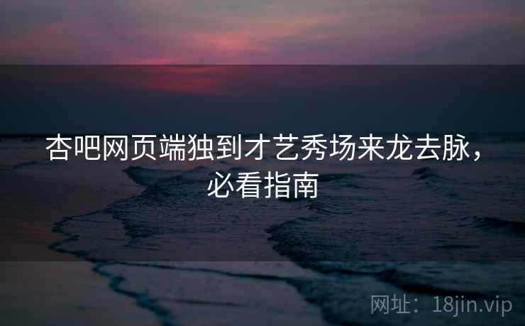 杏吧网页端独到才艺秀场来龙去脉，必看指南