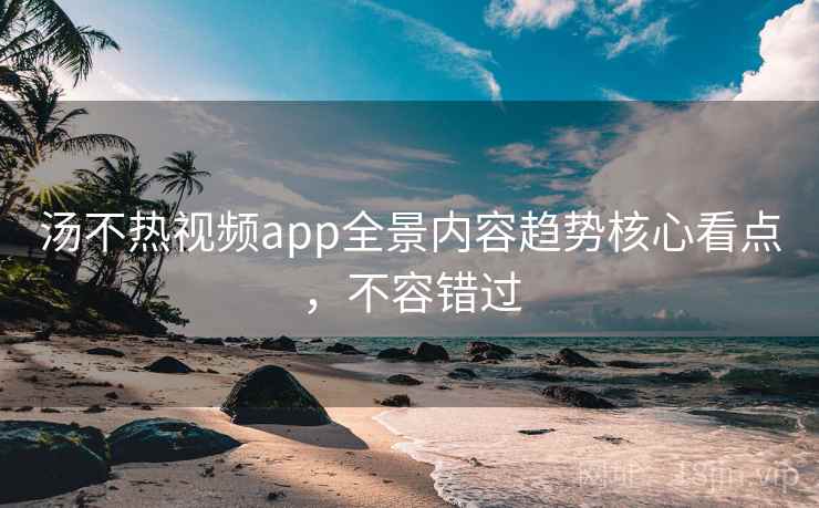 汤不热视频app全景内容趋势核心看点，不容错过